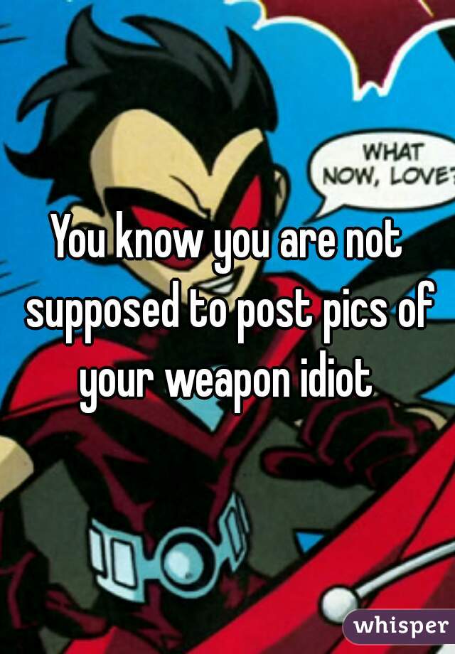 You know you are not supposed to post pics of your weapon idiot 