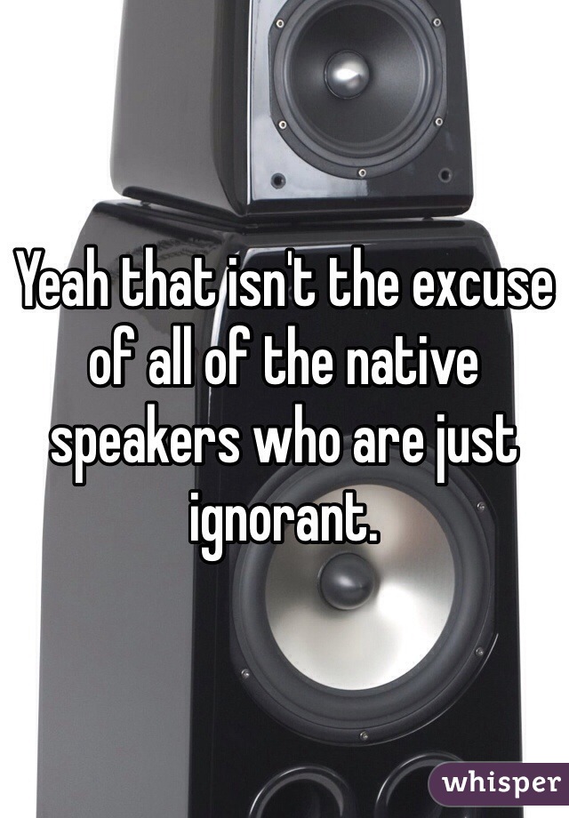 Yeah that isn't the excuse of all of the native speakers who are just ignorant. 