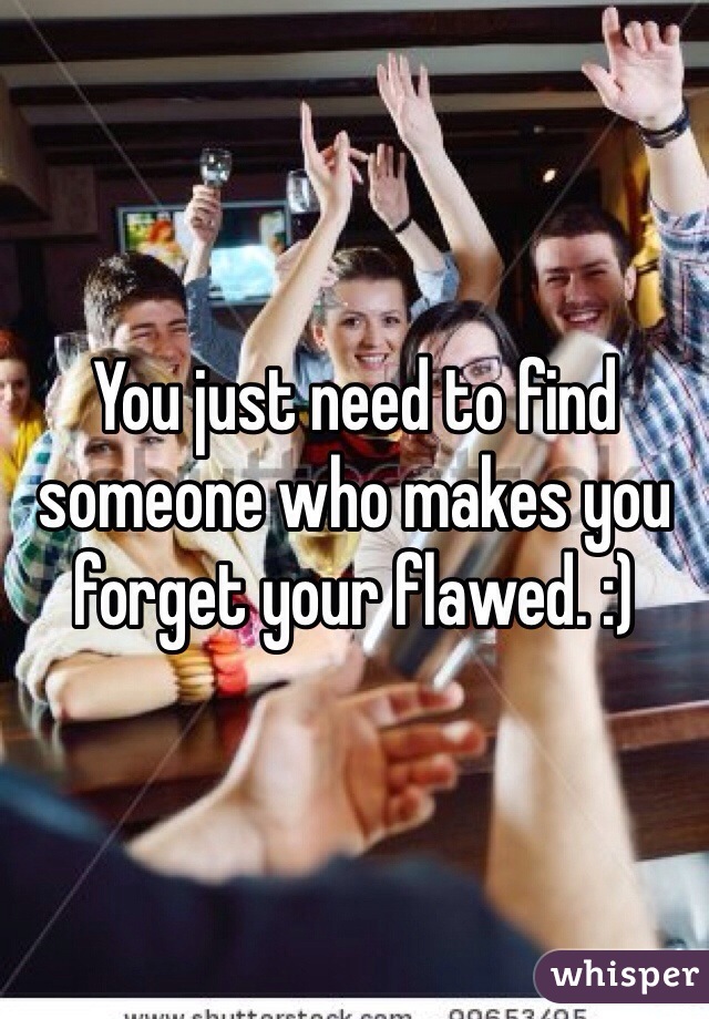 You just need to find someone who makes you forget your flawed. :)