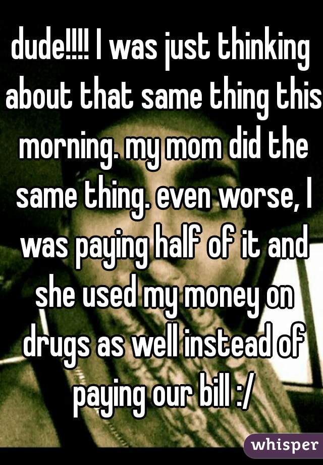 dude!!!! I was just thinking about that same thing this morning. my mom did the same thing. even worse, I was paying half of it and she used my money on drugs as well instead of paying our bill :/