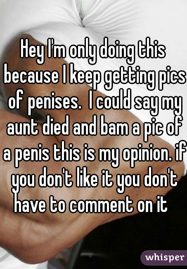Hey I'm only doing this because I keep getting pics of penises.  I could say my aunt died and bam a pic of a penis this is my opinion. if you don't like it you don't have to comment on it  