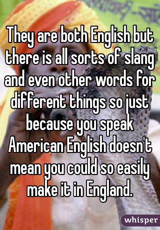 They are both English but there is all sorts of slang and even other words for different things so just because you speak American English doesn't mean you could so easily make it in England. 