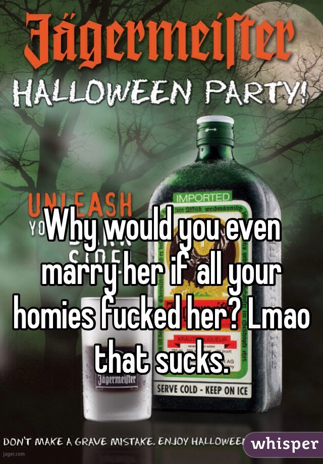 Why would you even marry her if all your homies fucked her? Lmao that sucks.