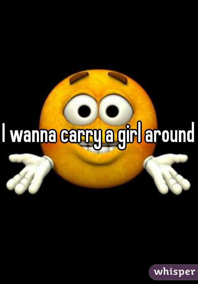 I wanna carry a girl around