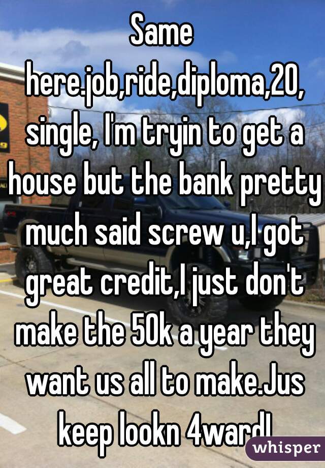 Same here.job,ride,diploma,20, single, I'm tryin to get a house but the bank pretty much said screw u,I got great credit,I just don't make the 50k a year they want us all to make.Jus keep lookn 4ward!