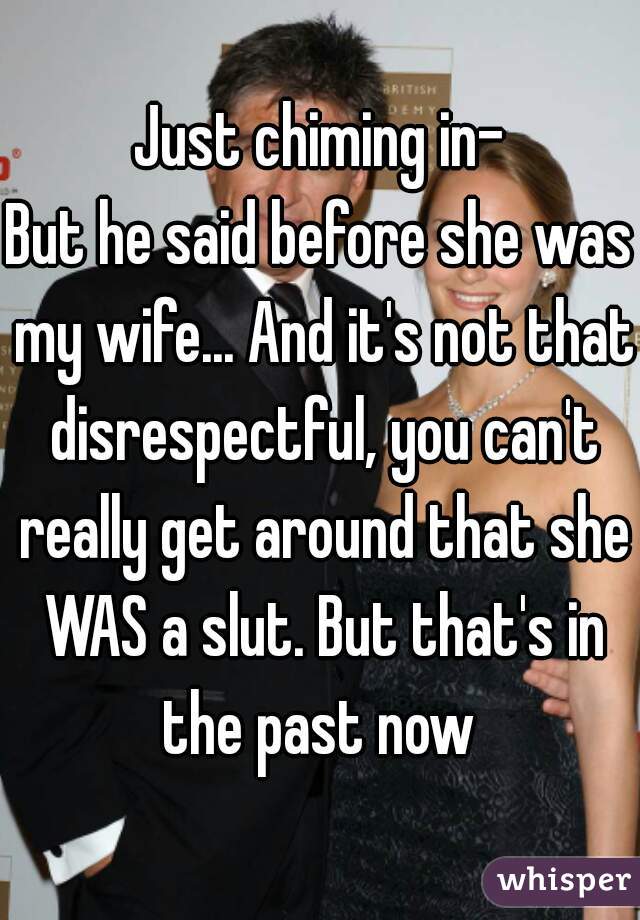 Just chiming in-
But he said before she was my wife... And it's not that disrespectful, you can't really get around that she WAS a slut. But that's in the past now 