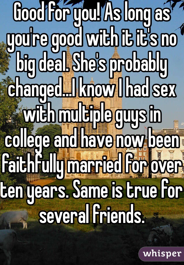 Good for you! As long as you're good with it it's no big deal. She's probably changed...I know I had sex with multiple guys in college and have now been faithfully married for over ten years. Same is true for several friends.