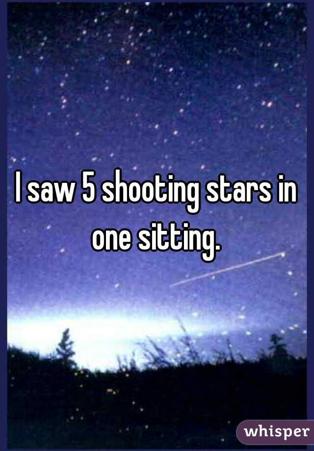 I saw 5 shooting stars in one sitting. 