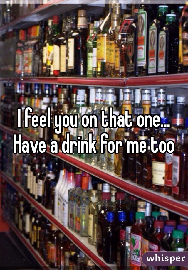 I feel you on that one... Have a drink for me too