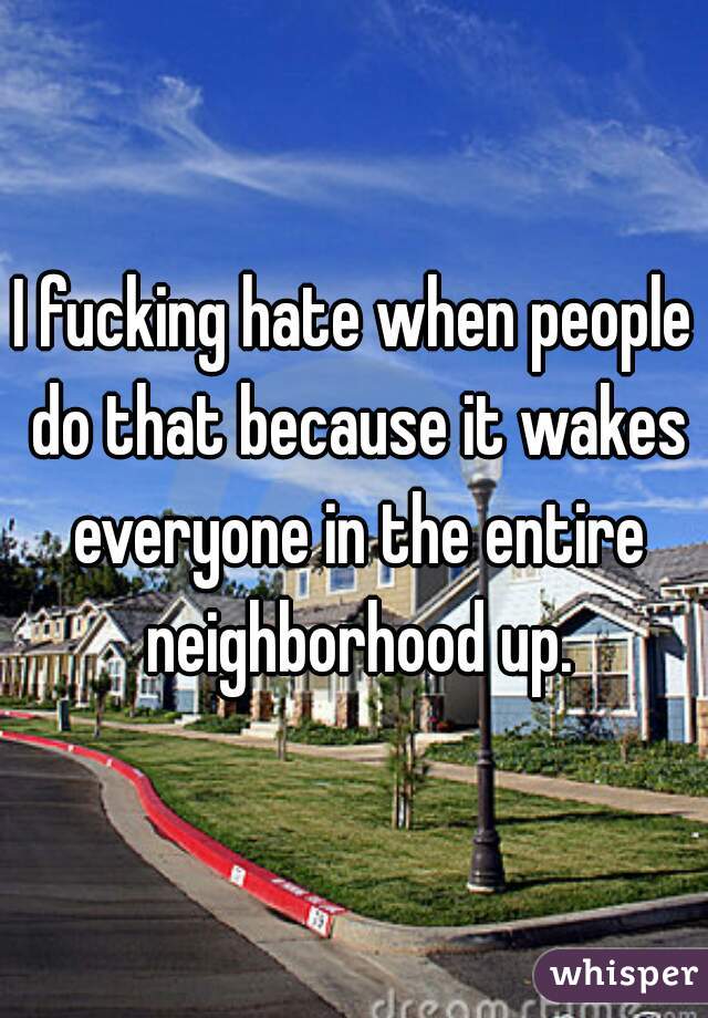 I fucking hate when people do that because it wakes everyone in the entire neighborhood up.