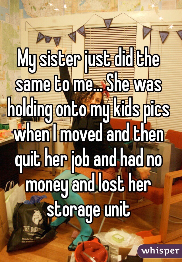 My sister just did the same to me... She was holding onto my kids pics when I moved and then quit her job and had no money and lost her storage unit