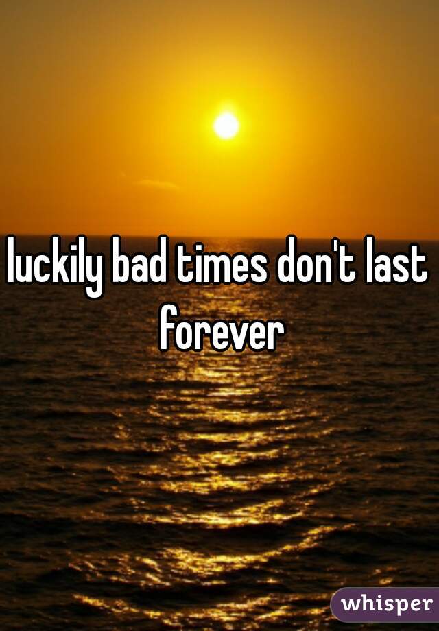 luckily bad times don't last forever