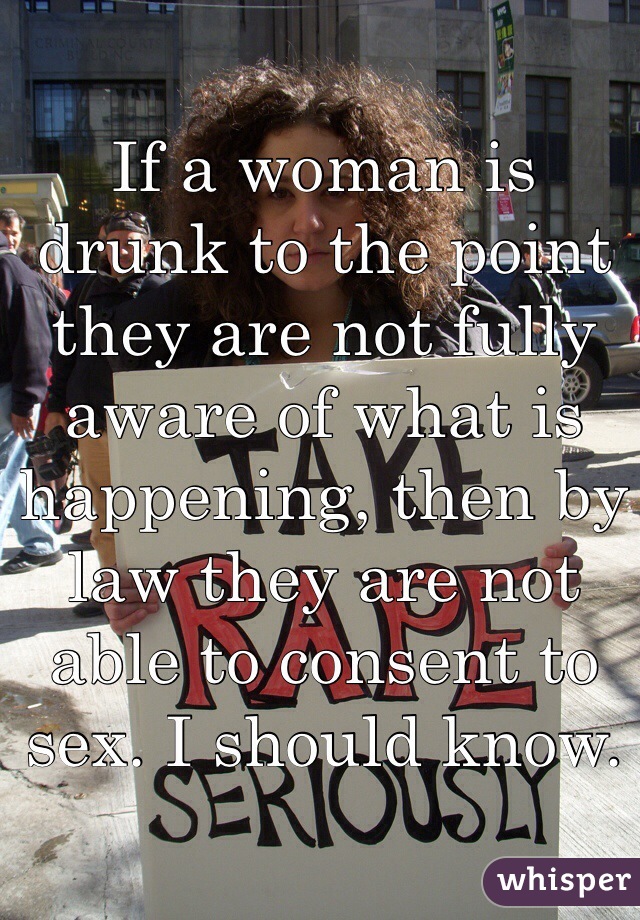 If a woman is drunk to the point they are not fully aware of what is happening, then by law they are not able to consent to sex. I should know.