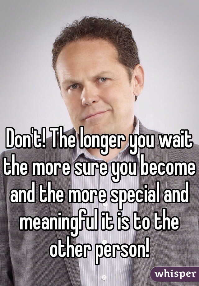 Don't! The longer you wait the more sure you become and the more special and meaningful it is to the other person! 