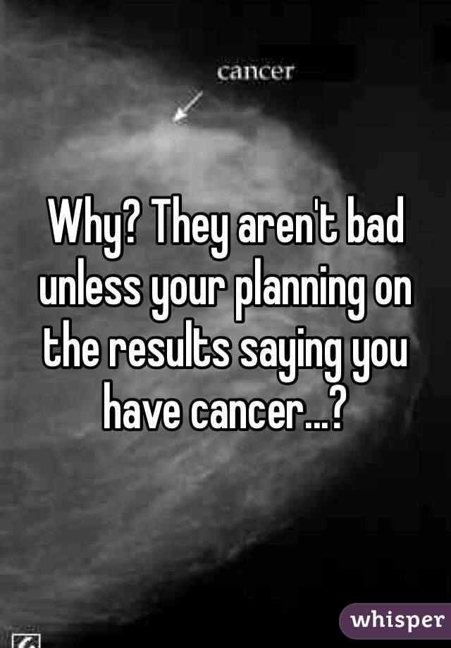 Why? They aren't bad unless your planning on the results saying you have cancer...?