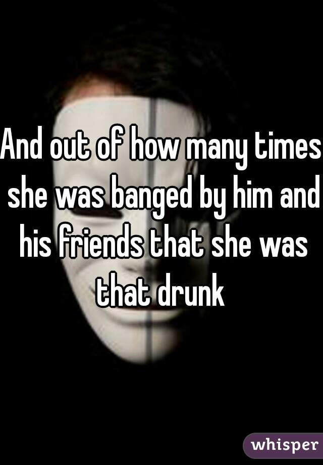 And out of how many times she was banged by him and his friends that she was that drunk 