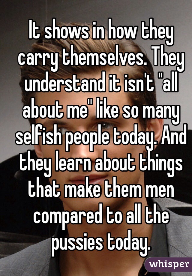 It shows in how they carry themselves. They understand it isn't "all about me" like so many selfish people today. And they learn about things that make them men compared to all the pussies today. 