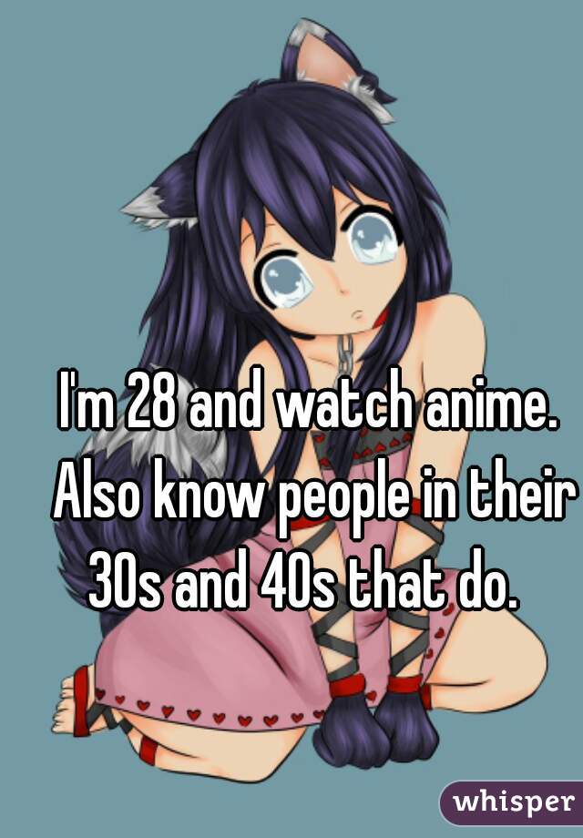 I'm 28 and watch anime. Also know people in their 30s and 40s that do.  