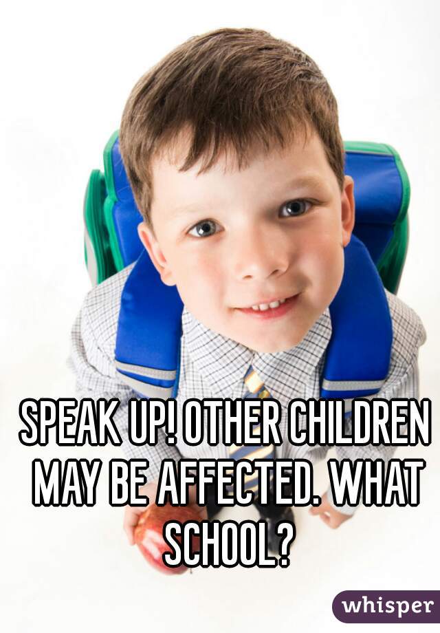 SPEAK UP! OTHER CHILDREN MAY BE AFFECTED. WHAT SCHOOL?