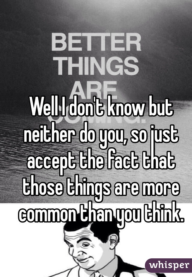 Well I don't know but neither do you, so just accept the fact that those things are more common than you think.