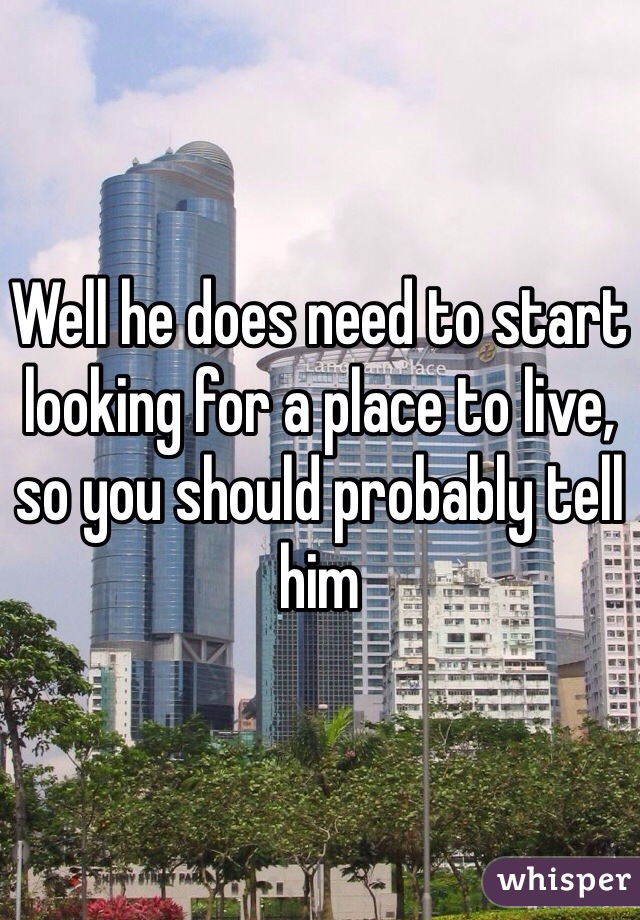 Well he does need to start looking for a place to live, so you should probably tell him