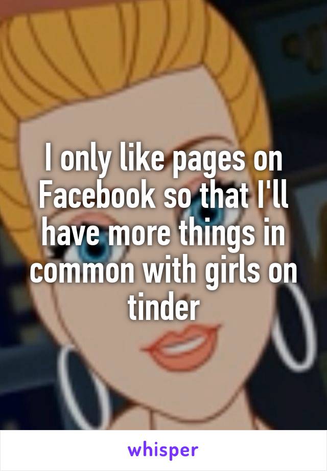 I only like pages on Facebook so that I'll have more things in common with girls on tinder
