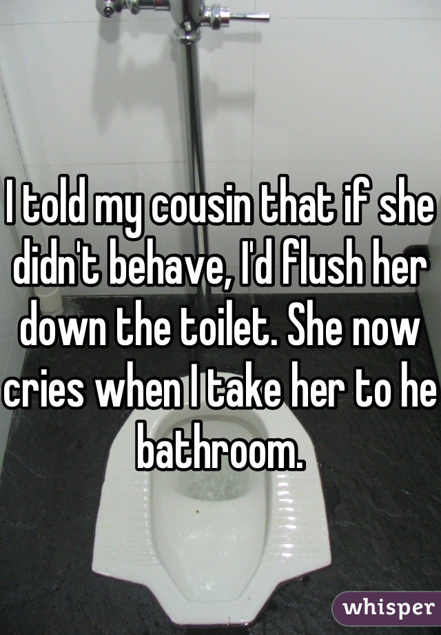 I told my cousin that if she didn't behave, I'd flush her down the toilet. She now cries when I take her to he bathroom.