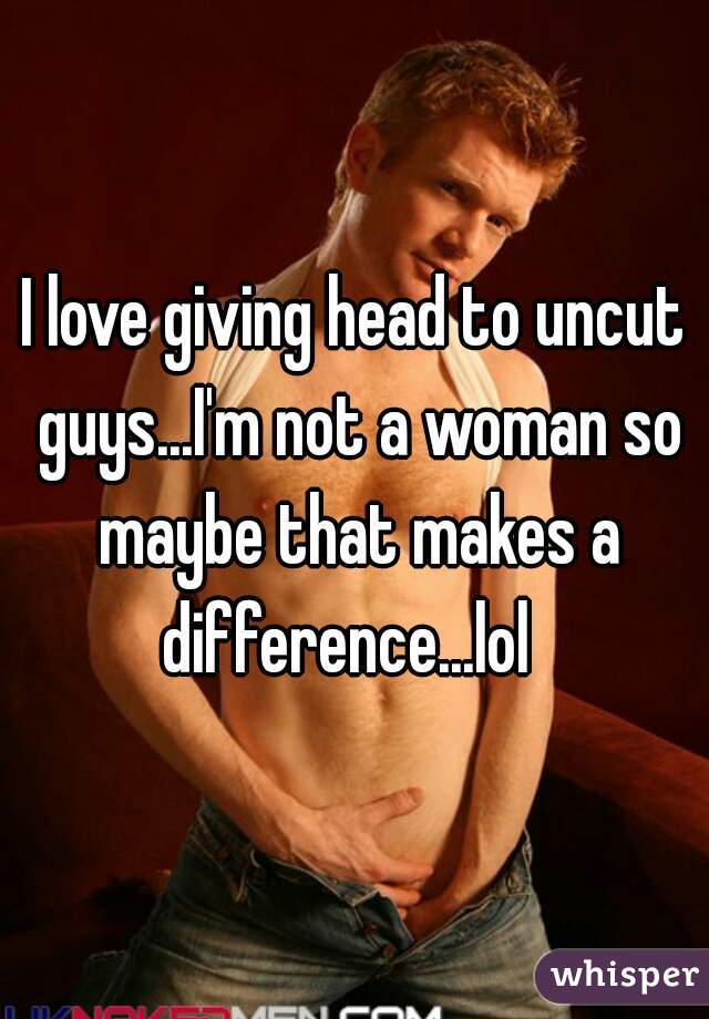 I love giving head to uncut guys...I'm not a woman so maybe that makes a difference...lol  