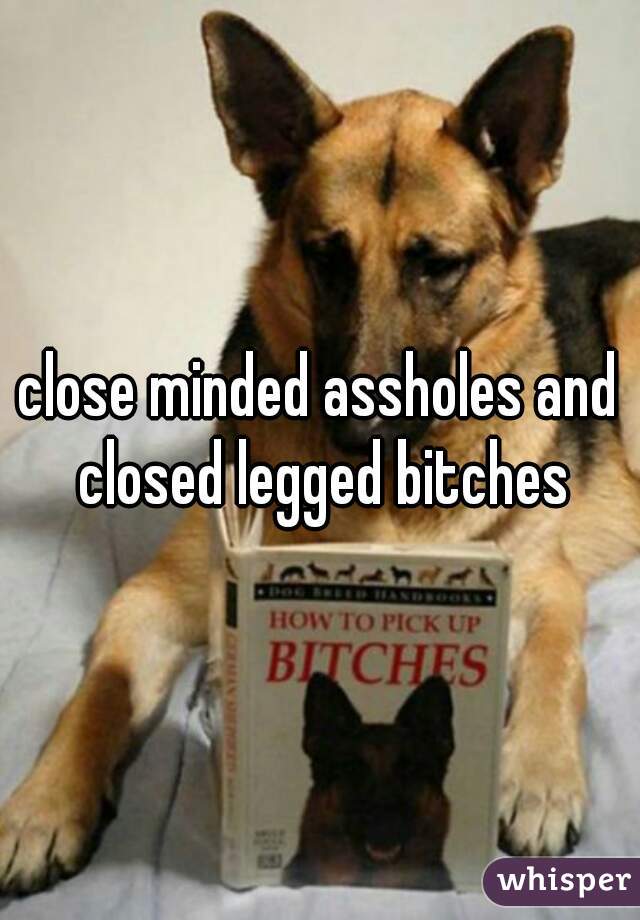 close minded assholes and closed legged bitches