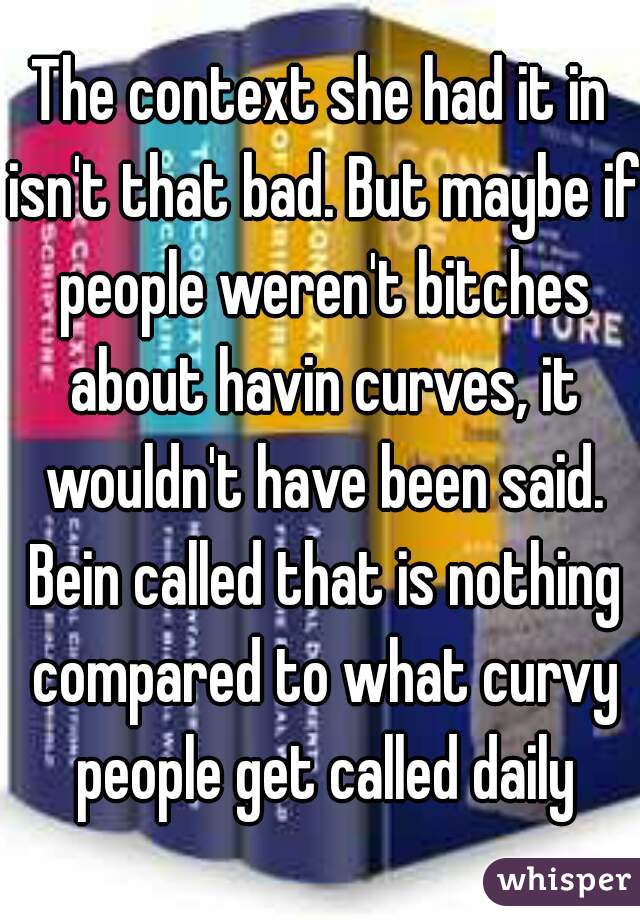 The context she had it in isn't that bad. But maybe if people weren't bitches about havin curves, it wouldn't have been said. Bein called that is nothing compared to what curvy people get called daily