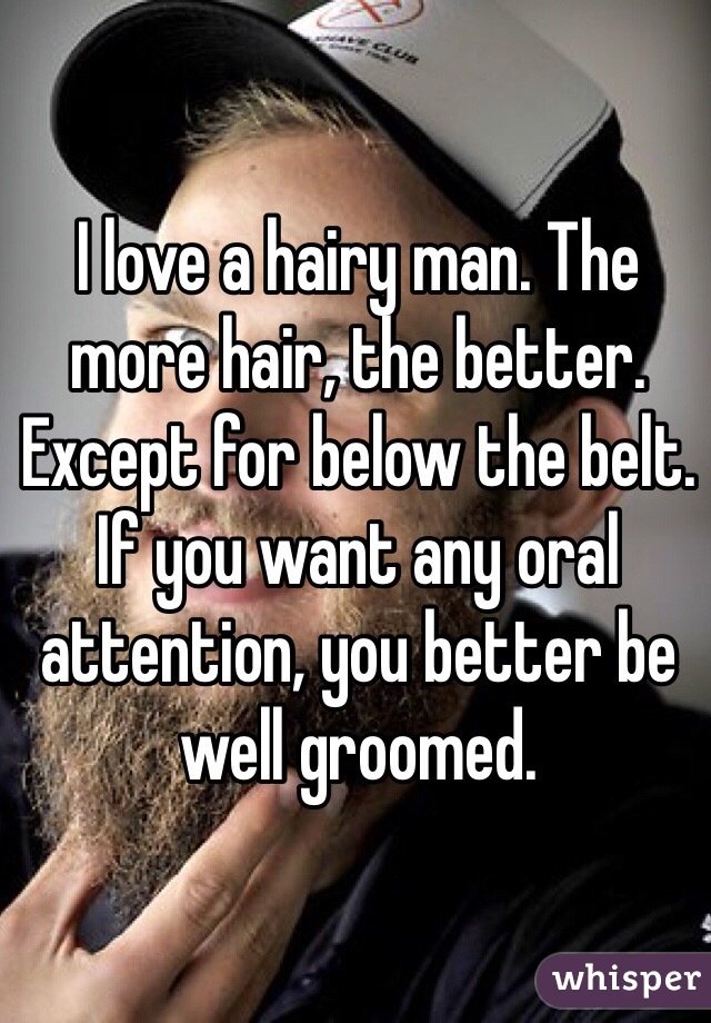 I love a hairy man. The more hair, the better. Except for below the belt. If you want any oral attention, you better be well groomed. 