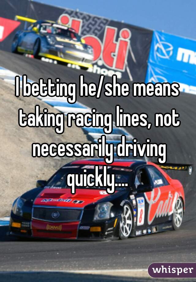 I betting he/she means taking racing lines, not necessarily driving quickly.... 