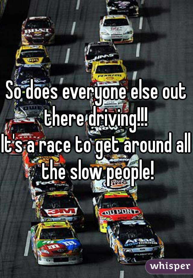 So does everyone else out there driving!!! 
It's a race to get around all the slow people!