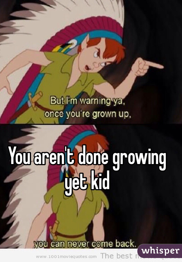 You aren't done growing yet kid