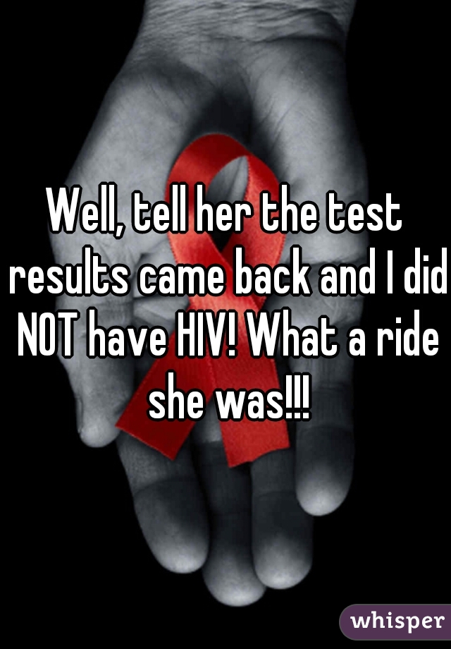 Well, tell her the test results came back and I did NOT have HIV! What a ride she was!!!