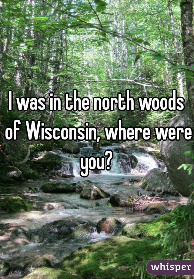I was in the north woods of Wisconsin, where were you? 
