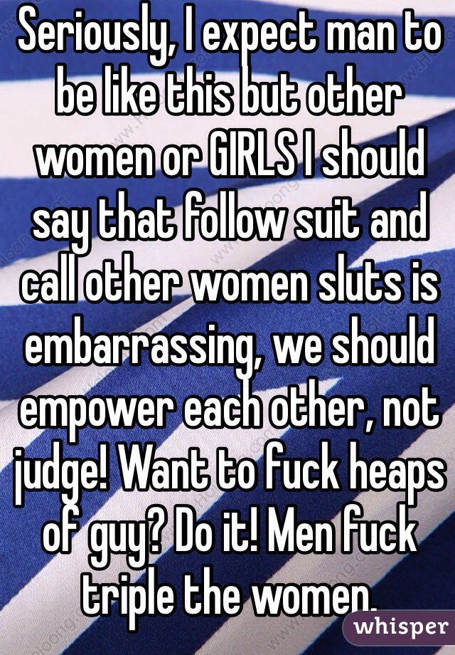 Seriously, I expect man to be like this but other women or GIRLS I should say that follow suit and call other women sluts is embarrassing, we should empower each other, not judge! Want to fuck heaps of guy? Do it! Men fuck triple the women. 