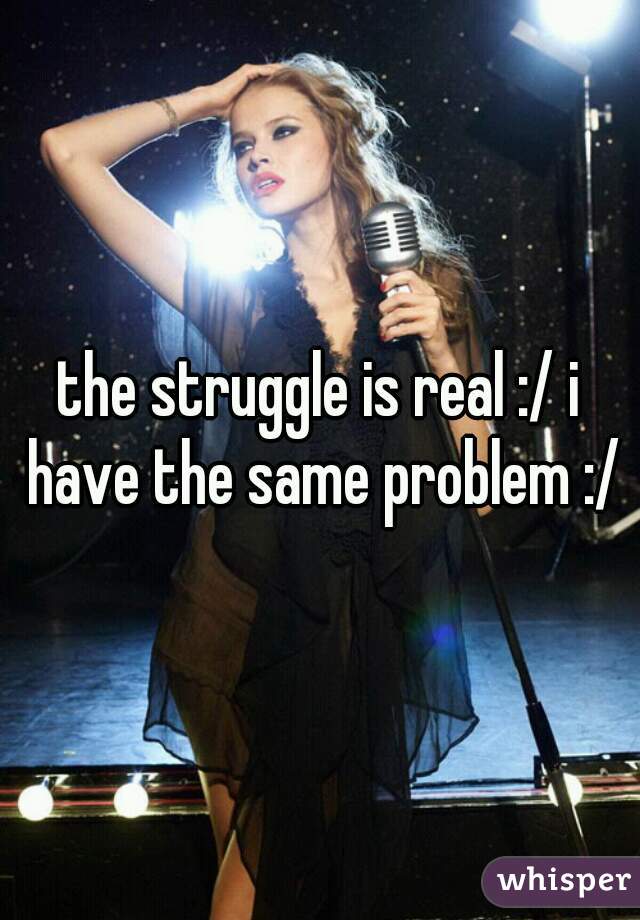 the struggle is real :/ i have the same problem :/