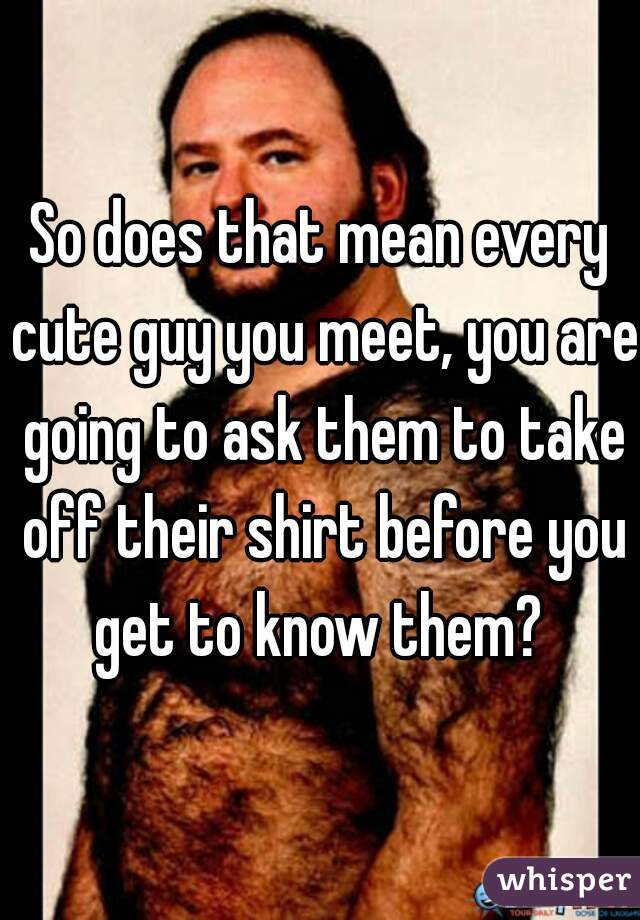 So does that mean every cute guy you meet, you are going to ask them to take off their shirt before you get to know them? 