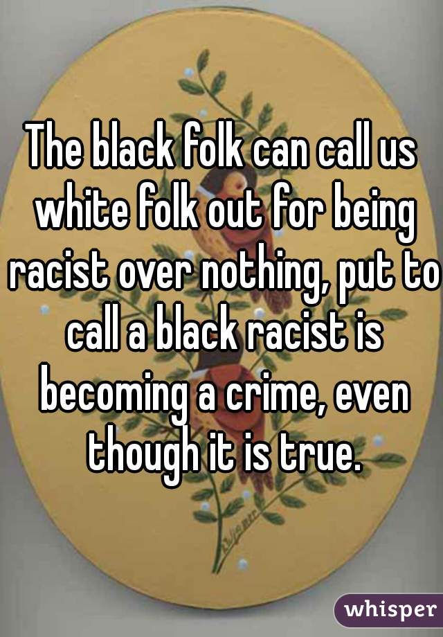 The black folk can call us white folk out for being racist over nothing, put to call a black racist is becoming a crime, even though it is true.