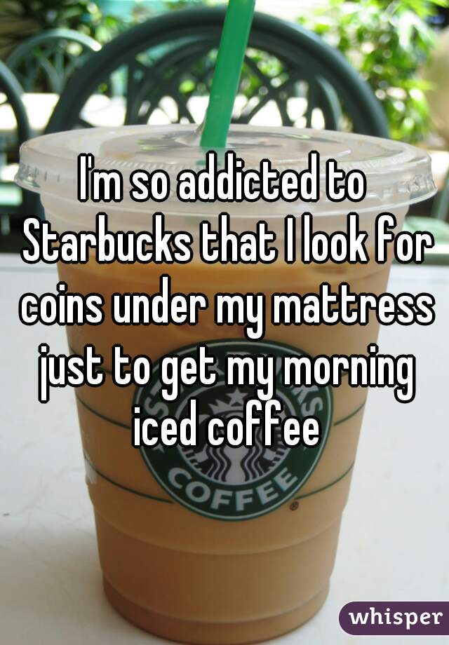 I'm so addicted to Starbucks that I look for coins under my mattress just to get my morning iced coffee