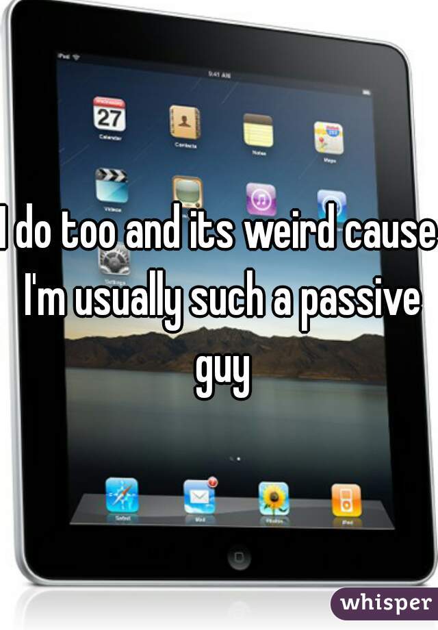 I do too and its weird cause I'm usually such a passive guy