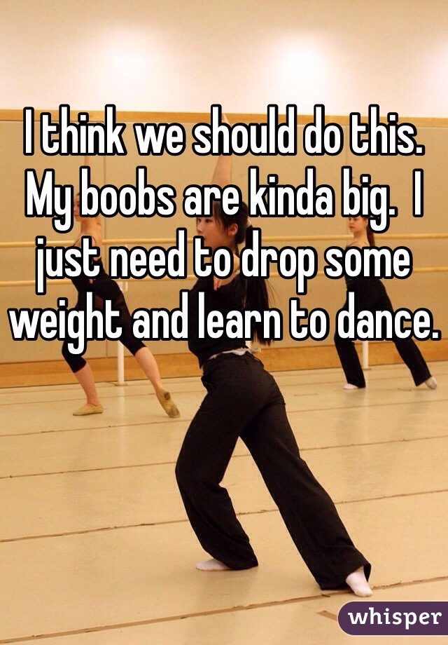 I think we should do this. My boobs are kinda big.  I just need to drop some weight and learn to dance. 