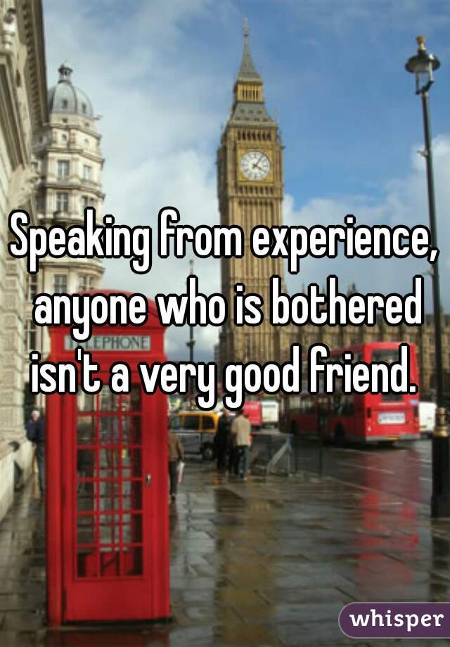 Speaking from experience, anyone who is bothered isn't a very good friend. 