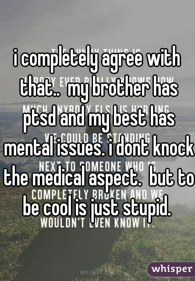 i completely agree with that..  my brother has ptsd and my best has mental issues. i dont knock the medical aspect.  but to be cool is just stupid. 