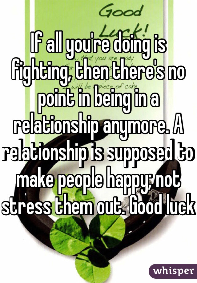 If all you're doing is fighting, then there's no point in being in a relationship anymore. A relationship is supposed to make people happy; not stress them out. Good luck 