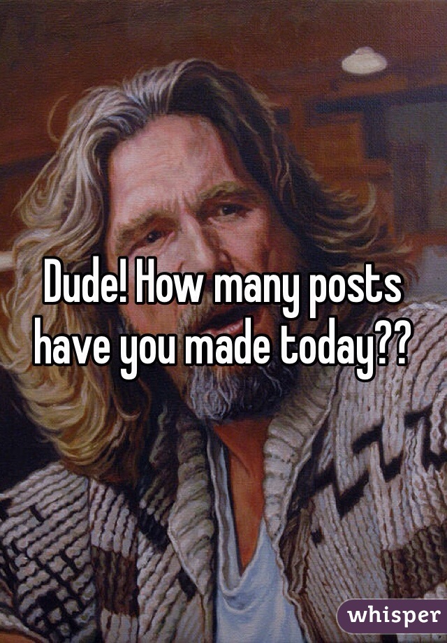 Dude! How many posts have you made today??