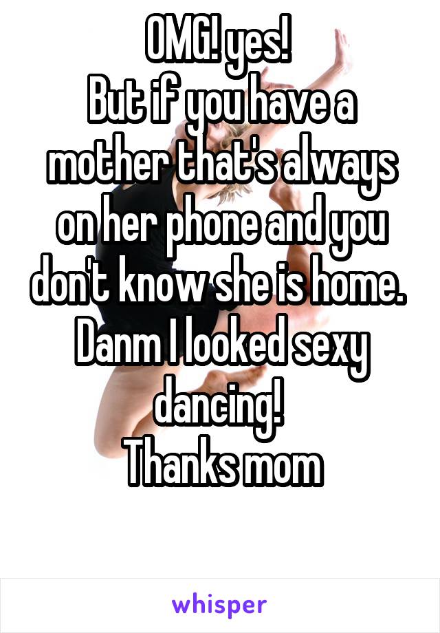 OMG! yes! 
But if you have a mother that's always on her phone and you don't know she is home. 
Danm I looked sexy dancing! 
Thanks mom

