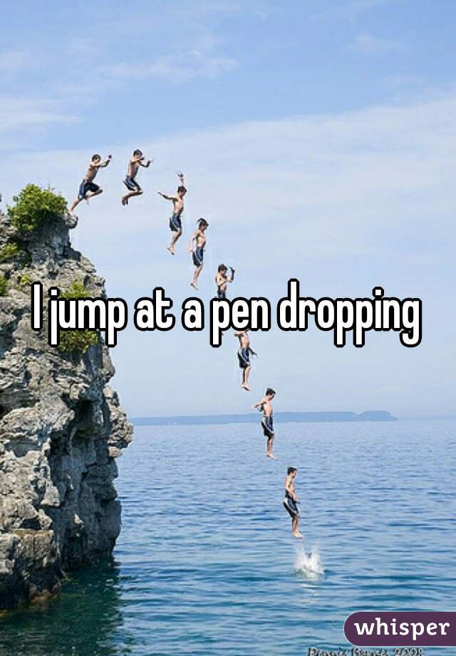 I jump at a pen dropping