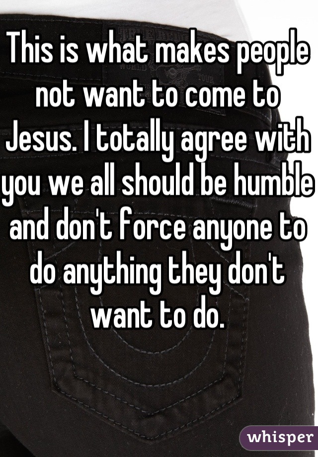 This is what makes people not want to come to Jesus. I totally agree with  you we all should be humble and don't force anyone to do anything they don't want to do.